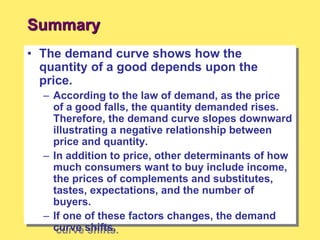 Summary
• The demand curve shows how the
quantity of a good depends upon the
price.
– According to the law of demand, as the price
of a good falls, the quantity demanded rises.
Therefore, the demand curve slopes downward
illustrating a negative relationship between
price and quantity.
– In addition to price, other determinants of how
much consumers want to buy include income,
the prices of complements and substitutes,
tastes, expectations, and the number of
buyers.
– If one of these factors changes, the demand
curve shifts.
 