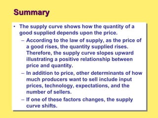 Summary
• The supply curve shows how the quantity of a
good supplied depends upon the price.
– According to the law of supply, as the price of
a good rises, the quantity supplied rises.
Therefore, the supply curve slopes upward
illustrating a positive relationship between
price and quantity.
– In addition to price, other determinants of how
much producers want to sell include input
prices, technology, expectations, and the
number of sellers.
– If one of these factors changes, the supply
curve shifts.
 