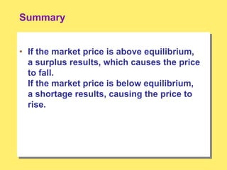 Summary
• If the market price is above equilibrium,
a surplus results, which causes the price
to fall.
If the market price is below equilibrium,
a shortage results, causing the price to
rise.
 