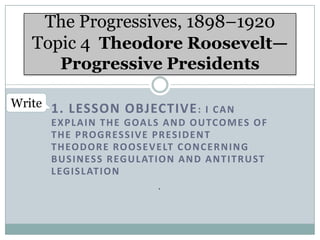 The Progressives, 1898–1920
Topic 4 Theodore Roosevelt—
Progressive Presidents
Write 1. LESSON OBJECTIVE : I C A N
E X P L A I N T H E G OA L S A N D O U TCO M ES O F
T H E P RO G R ES S I V E P R ES I D E N T
T H EO D O R E RO O S E V E LT CO N C E R N I N G
B U S I N ES S R EG U L AT I O N A N D A N T I T R U ST
L EG I S L AT I O N
.

 