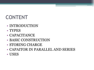 CONTENT
• INTRODUCTION
• TYPES
• CAPACITANCE
• BASIC CONSTRUCTION
• STORING CHARGE
• CAPAITOR IN PARALLEL AND SERIES
• USES
 