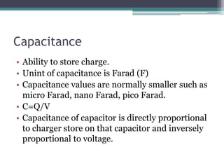 Capacitance
• Ability to store charge.
• Unint of capacitance is Farad (F)
• Capacitance values are normally smaller such as
micro Farad, nano Farad, pico Farad.
• C=Q/V
• Capacitance of capacitor is directly proportional
to charger store on that capacitor and inversely
proportional to voltage.
 