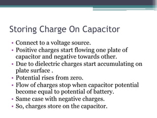 Storing Charge On Capacitor
• Connect to a voltage source.
• Positive charges start flowing one plate of
capacitor and negative towards other.
• Due to dielectric charges start accumulating on
plate surface .
• Potential rises from zero.
• Flow of charges stop when capacitor potential
become equal to potential of battery.
• Same case with negative charges.
• So, charges store on the capacitor.
 