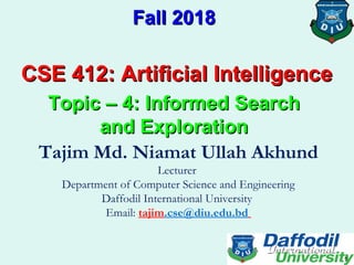 CSE 412: Artificial IntelligenceCSE 412: Artificial Intelligence
Fall 2018Fall 2018
Topic – 4: Informed SearchTopic – 4: Informed Search
and Explorationand Exploration
Tajim Md. Niamat Ullah Akhund
Lecturer
Department of Computer Science and Engineering
Daffodil International University
Email: tajim.cse@diu.edu.bd
1
 