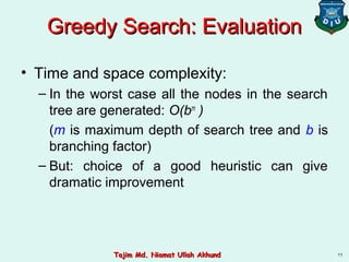 Greedy Search: EvaluationGreedy Search: Evaluation
• Time and space complexity:
– In the worst case all the nodes in the search
tree are generated: O(bm
)
(m is maximum depth of search tree and b is
branching factor)
– But: choice of a good heuristic can give
dramatic improvement
11Tajim Md. Niamat Ullah AkhundTajim Md. Niamat Ullah Akhund
 