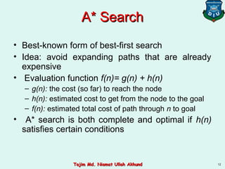 A* SearchA* Search
• Best-known form of best-first search
• Idea: avoid expanding paths that are already
expensive
• Evaluation function f(n)= g(n) + h(n)
– g(n): the cost (so far) to reach the node
– h(n): estimated cost to get from the node to the goal
– f(n): estimated total cost of path through n to goal
• A* search is both complete and optimal if h(n)
satisfies certain conditions
12Tajim Md. Niamat Ullah AkhundTajim Md. Niamat Ullah Akhund
 