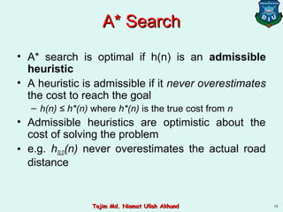 A* SearchA* Search
• A* search is optimal if h(n) is an admissible
heuristic
• A heuristic is admissible if it never overestimates
the cost to reach the goal
– h(n) ≤ h*(n) where h*(n) is the true cost from n
• Admissible heuristics are optimistic about the
cost of solving the problem
• e.g. hSLD(n) never overestimates the actual road
distance
13Tajim Md. Niamat Ullah AkhundTajim Md. Niamat Ullah Akhund
 