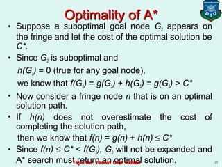 Optimality of A*Optimality of A*
• Suppose a suboptimal goal node G2 appears on
the fringe and let the cost of the optimal solution be
C*.
• Since G2 is suboptimal and
h(G2) = 0 (true for any goal node),
we know that f(G2) = g(G2) + h(G2) = g(G2) > C*
• Now consider a fringe node n that is on an optimal
solution path.
• If h(n) does not overestimate the cost of
completing the solution path,
then we know that f(n) = g(n) + h(n) ≤ C*
• Since f(n) ≤ C* < f(G2), G2 will not be expanded and
A* search must return an optimal solution. 21Tajim Md. Niamat Ullah AkhundTajim Md. Niamat Ullah Akhund
 