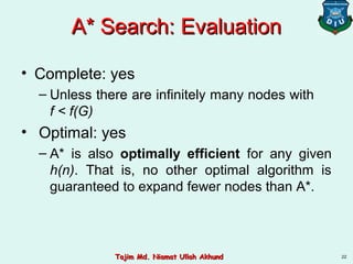 A* Search: EvaluationA* Search: Evaluation
• Complete: yes
– Unless there are infinitely many nodes with
f < f(G)
• Optimal: yes
– A* is also optimally efficient for any given
h(n). That is, no other optimal algorithm is
guaranteed to expand fewer nodes than A*.
22Tajim Md. Niamat Ullah AkhundTajim Md. Niamat Ullah Akhund
 