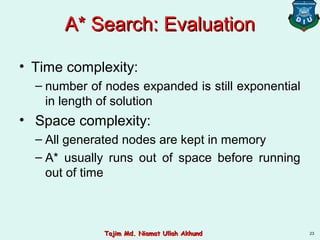 A* Search: EvaluationA* Search: Evaluation
• Time complexity:
– number of nodes expanded is still exponential
in length of solution
• Space complexity:
– All generated nodes are kept in memory
– A* usually runs out of space before running
out of time
23Tajim Md. Niamat Ullah AkhundTajim Md. Niamat Ullah Akhund
 