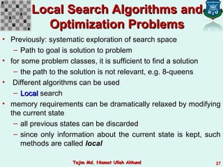 Local Search Algorithms andLocal Search Algorithms and
Optimization ProblemsOptimization Problems
• Previously: systematic exploration of search space
– Path to goal is solution to problem
• for some problem classes, it is sufficient to find a solution
– the path to the solution is not relevant, e.g. 8-queens
• Different algorithms can be used
– LocalLocal search
• memory requirements can be dramatically relaxed by modifying
the current state
– all previous states can be discarded
– since only information about the current state is kept, such
methods are called local
27Tajim Md. Niamat Ullah AkhundTajim Md. Niamat Ullah Akhund
 