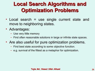 • Local search = use single current state and
move to neighboring states.
• Advantages:
– Use very little memory
– Find often reasonable solutions in large or infinite state spaces.
• Are also useful for pure optimization problems.
– Find best state according to some objective function.
– e.g. survival of the fittest as a metaphor for optimization.
Local Search Algorithms andLocal Search Algorithms and
Optimization ProblemsOptimization Problems
28Tajim Md. Niamat Ullah AkhundTajim Md. Niamat Ullah Akhund
 