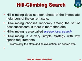 Hill-Climbing SearchHill-Climbing Search
• Hill-climbing does not look ahead of the immediate
neighbors of the current state.
• Hill-climbing chooses randomly among the set of
best successors, if there is more than one.
• Hill-climbing is also called greedy local search
• Hill-climbing is a very simple strategy with low
space requirements
– stores only the state and its evaluation, no search tree
•
31Tajim Md. Niamat Ullah AkhundTajim Md. Niamat Ullah Akhund
 