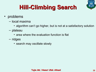Hill-Climbing SearchHill-Climbing Search
• problems
– local maxima
• algorithm can’t go higher, but is not at a satisfactory solution
– plateau
• area where the evaluation function is flat
– ridges
• search may oscillate slowly
36Tajim Md. Niamat Ullah AkhundTajim Md. Niamat Ullah Akhund
 
