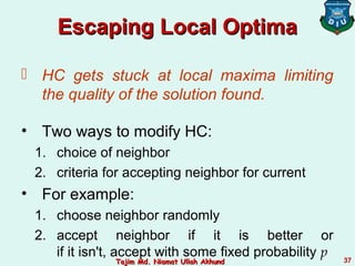 Escaping Local OptimaEscaping Local Optima
 HC gets stuck at local maxima limiting
the quality of the solution found.
• Two ways to modify HC:
1. choice of neighbor
2. criteria for accepting neighbor for current
• For example:
1. choose neighbor randomly
2. accept neighbor if it is better or
if it isn't, accept with some fixed probability p 37Tajim Md. Niamat Ullah AkhundTajim Md. Niamat Ullah Akhund
 