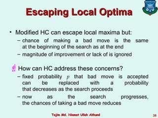 Escaping Local OptimaEscaping Local Optima
• Modified HC can escape local maxima but:
– chance of making a bad move is the same
at the beginning of the search as at the end
– magnitude of improvement or lack of is ignored
How can HC address these concerns?
– fixed probability p that bad move is accepted
can be replaced with a probability
that decreases as the search proceeds
– now as the search progresses,
the chances of taking a bad move reduces
38Tajim Md. Niamat Ullah AkhundTajim Md. Niamat Ullah Akhund
 