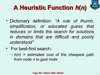 A Heuristic FunctionA Heuristic Function hh((nn))
• Dictionary definition: “A rule of thumb,
simplification, or educated guess that
reduces or limits the search for solutions
in domains that are difficult and poorly
understood”
• For best-first search:
– h(n) = estimated cost of the cheapest path
from node n to goal node
4Tajim Md. Niamat Ullah AkhundTajim Md. Niamat Ullah Akhund
 