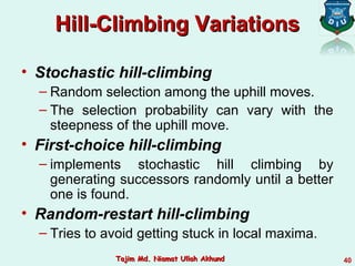 Hill-Climbing VariationsHill-Climbing Variations
• Stochastic hill-climbing
– Random selection among the uphill moves.
– The selection probability can vary with the
steepness of the uphill move.
• First-choice hill-climbing
– implements stochastic hill climbing by
generating successors randomly until a better
one is found.
• Random-restart hill-climbing
– Tries to avoid getting stuck in local maxima.
40Tajim Md. Niamat Ullah AkhundTajim Md. Niamat Ullah Akhund
 