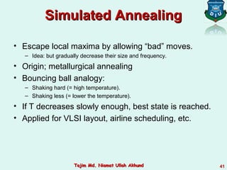 Simulated AnnealingSimulated Annealing
• Escape local maxima by allowing “bad” moves.
– Idea: but gradually decrease their size and frequency.
• Origin; metallurgical annealing
• Bouncing ball analogy:
– Shaking hard (= high temperature).
– Shaking less (= lower the temperature).
• If T decreases slowly enough, best state is reached.
• Applied for VLSI layout, airline scheduling, etc.
41Tajim Md. Niamat Ullah AkhundTajim Md. Niamat Ullah Akhund
 