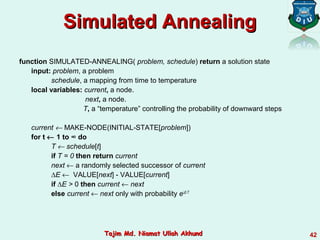 function SIMULATED-ANNEALING( problem, schedule) return a solution state
input: problem, a problem
schedule, a mapping from time to temperature
local variables: current, a node.
next, a node.
T, a “temperature” controlling the probability of downward steps
current ← MAKE-NODE(INITIAL-STATE[problem])
for t ← 1 to ∞ do
T ← schedule[t]
if T = 0 then return current
next ← a randomly selected successor of current
∆E ← VALUE[next] - VALUE[current]
if ∆E > 0 then current ← next
else current ← next only with probability e∆E /T
Simulated AnnealingSimulated Annealing
42Tajim Md. Niamat Ullah AkhundTajim Md. Niamat Ullah Akhund
 
