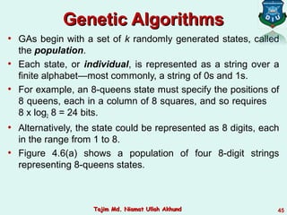 Genetic AlgorithmsGenetic Algorithms
• GAs begin with a set of k randomly generated states, called
the population.
• Each state, or individual, is represented as a string over a
finite alphabet—most commonly, a string of 0s and 1s.
• For example, an 8-queens state must specify the positions of
8 queens, each in a column of 8 squares, and so requires
8 x log2 8 = 24 bits.
• Alternatively, the state could be represented as 8 digits, each
in the range from 1 to 8.
• Figure 4.6(a) shows a population of four 8-digit strings
representing 8-queens states.
45Tajim Md. Niamat Ullah AkhundTajim Md. Niamat Ullah Akhund
 