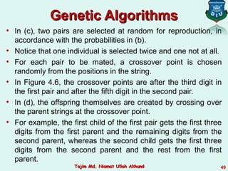 Genetic AlgorithmsGenetic Algorithms
• In (c), two pairs are selected at random for reproduction, in
accordance with the probabilities in (b).
• Notice that one individual is selected twice and one not at all.
• For each pair to be mated, a crossover point is chosen
randomly from the positions in the string.
• In Figure 4.6, the crossover points are after the third digit in
the first pair and after the fifth digit in the second pair.
• In (d), the offspring themselves are created by crossing over
the parent strings at the crossover point.
• For example, the first child of the first pair gets the first three
digits from the first parent and the remaining digits from the
second parent, whereas the second child gets the first three
digits from the second parent and the rest from the first
parent.
49Tajim Md. Niamat Ullah AkhundTajim Md. Niamat Ullah Akhund
 