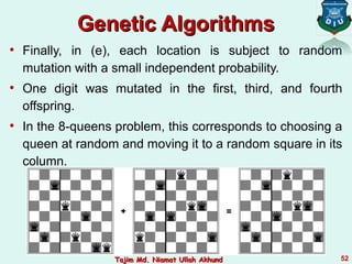 Genetic AlgorithmsGenetic Algorithms
• Finally, in (e), each location is subject to random
mutation with a small independent probability.
• One digit was mutated in the first, third, and fourth
offspring.
• In the 8-queens problem, this corresponds to choosing a
queen at random and moving it to a random square in its
column.
52Tajim Md. Niamat Ullah AkhundTajim Md. Niamat Ullah Akhund
 