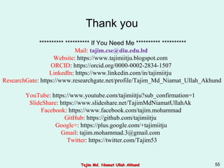 ********** ********** If You Need Me ********** **********
Mail: tajim.cse@diu.edu.bd
Website: https://www.tajimiitju.blogspot.com
ORCID: https://orcid.org/0000-0002-2834-1507
LinkedIn: https://www.linkedin.com/in/tajimiitju
ResearchGate: https://www.researchgate.net/profile/Tajim_Md_Niamat_Ullah_Akhund
YouTube: https://www.youtube.com/tajimiitju?sub_confirmation=1
SlideShare: https://www.slideshare.net/TajimMdNiamatUllahAk
Facebook: https://www.facebook.com/tajim.mohammad
GitHub: https://github.com/tajimiitju
Google+: https://plus.google.com/+tajimiitju
Gmail: tajim.mohammad.3@gmail.com
Twitter: https://twitter.com/Tajim53
Thank you
Tajim Md. Niamat Ullah AkhundTajim Md. Niamat Ullah Akhund 55
 