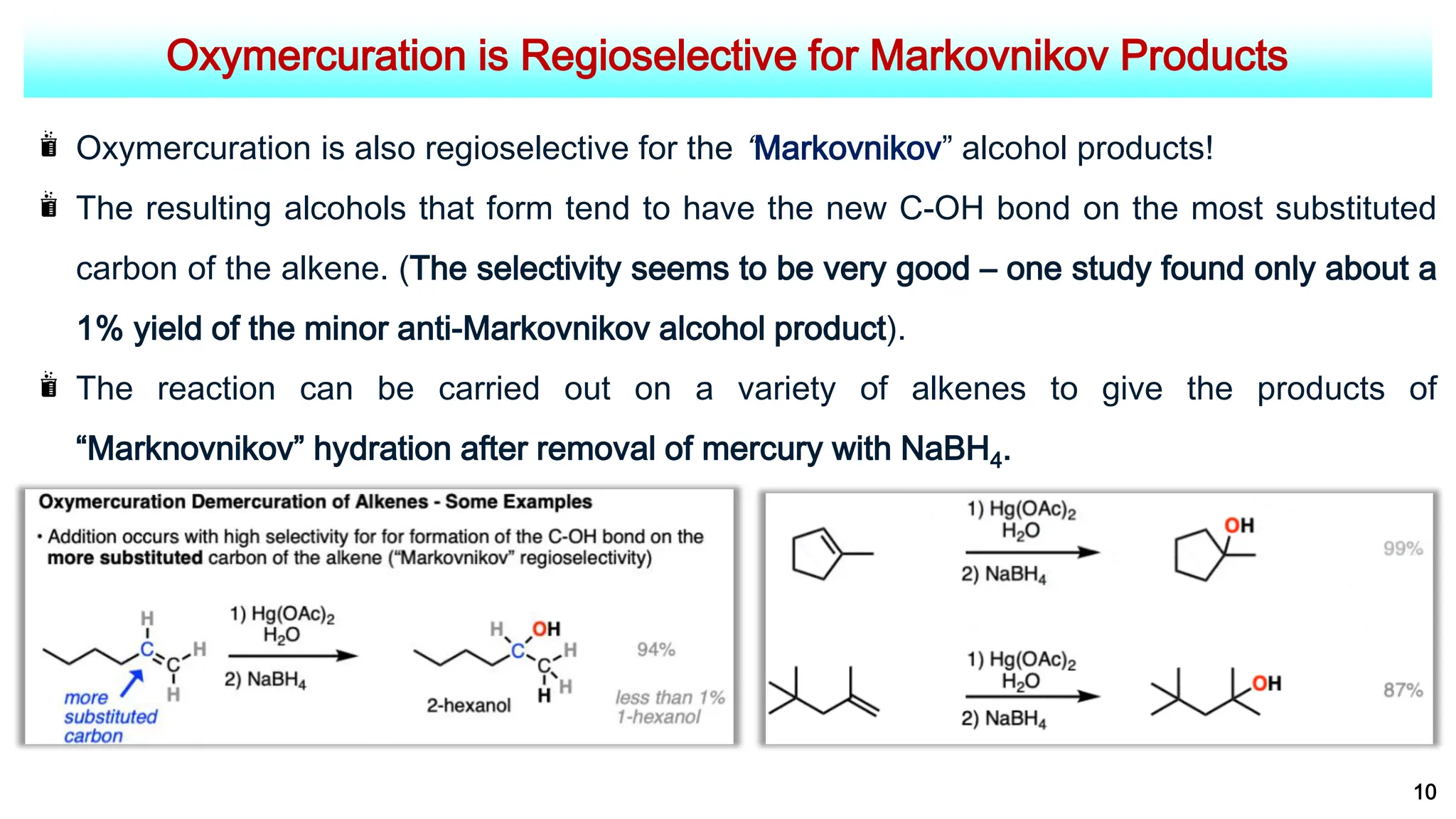 Oxymercuration is Regioselective for Markovnikov Products
10
Oxymercuration is also regioselective for the “Markovnikov” alcohol products!
The resulting alcohols that form tend to have the new C-OH bond on the most substituted
carbon of the alkene. (The selectivity seems to be very good – one study found only about a
1% yield of the minor anti-Markovnikov alcohol product).
The reaction can be carried out on a variety of alkenes to give the products of
“Marknovnikov” hydration after removal of mercury with NaBH4.
 