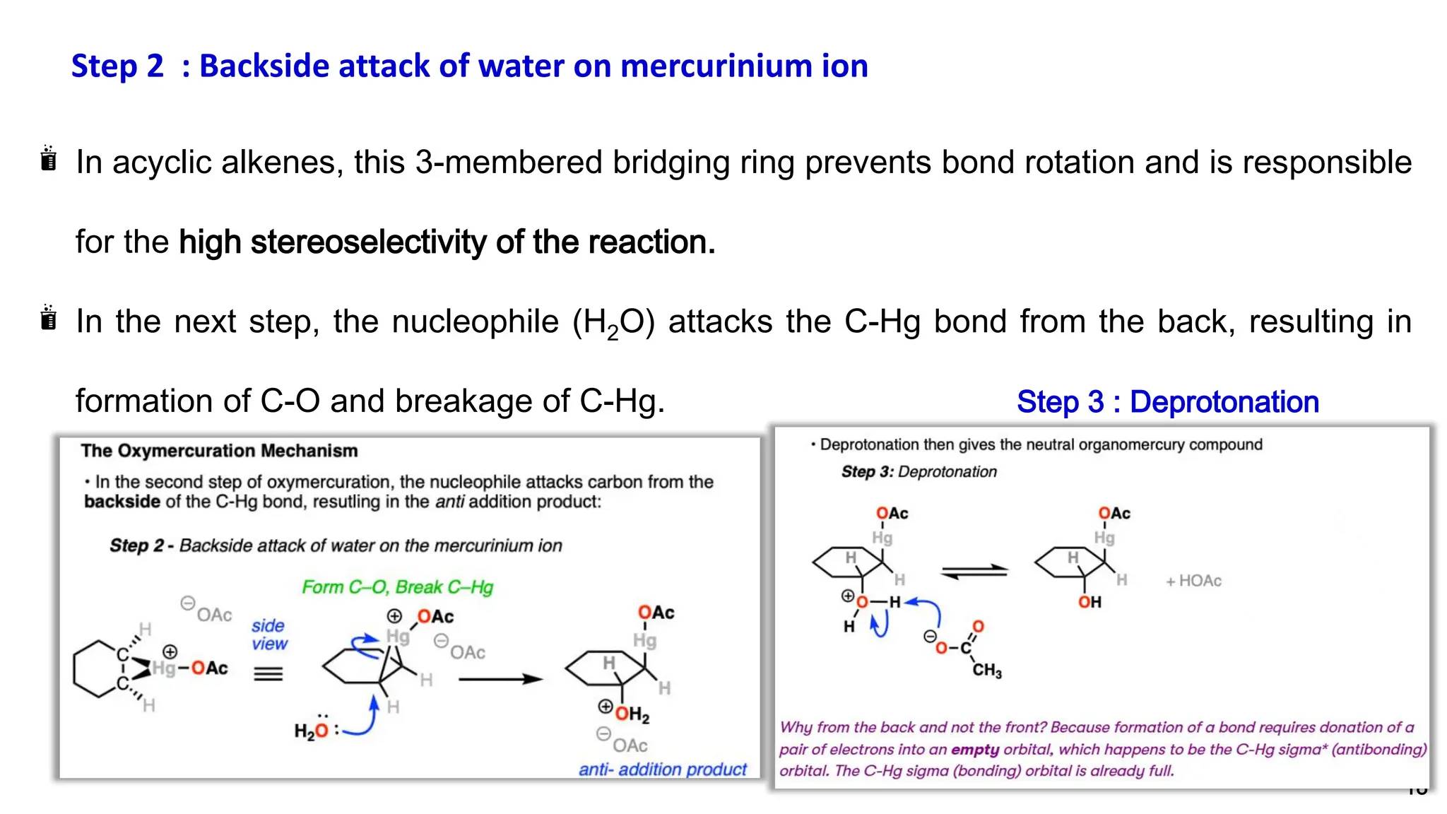 18
In acyclic alkenes, this 3-membered bridging ring prevents bond rotation and is responsible
for the high stereoselectivity of the reaction.
In the next step, the nucleophile (H2O) attacks the C-Hg bond from the back, resulting in
formation of C-O and breakage of C-Hg. Step 3 : Deprotonation
Step 2 : Backside attack of water on mercurinium ion
 