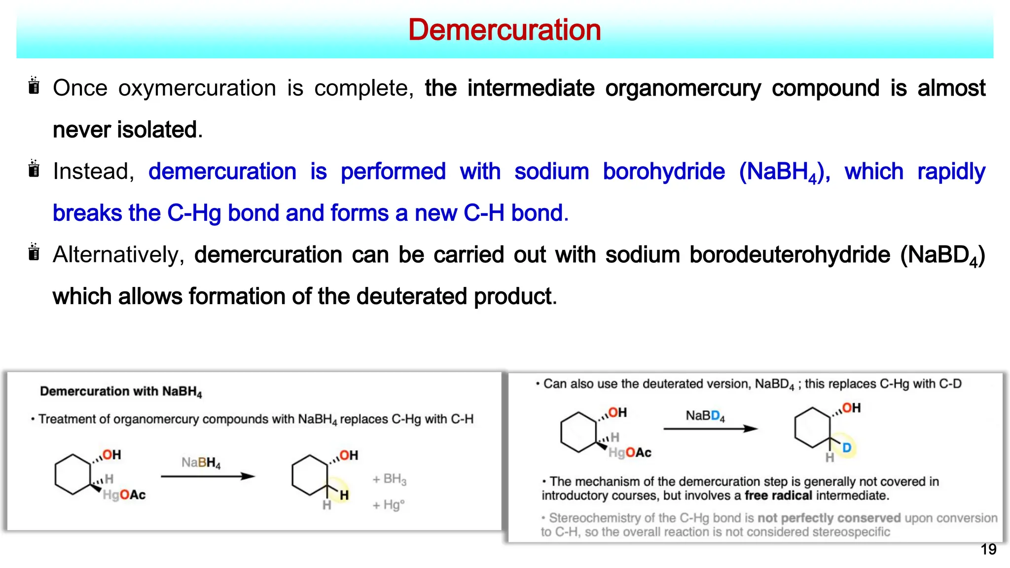 Demercuration
19
Once oxymercuration is complete, the intermediate organomercury compound is almost
never isolated.
Instead, demercuration is performed with sodium borohydride (NaBH4), which rapidly
breaks the C-Hg bond and forms a new C-H bond.
Alternatively, demercuration can be carried out with sodium borodeuterohydride (NaBD4)
which allows formation of the deuterated product.
 