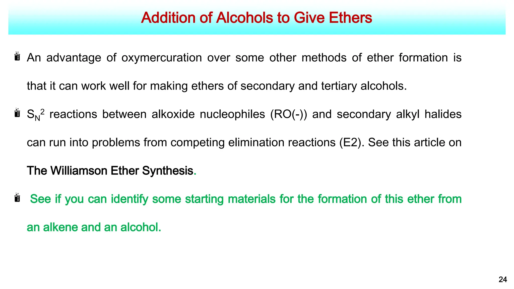 Addition of Alcohols to Give Ethers
24
An advantage of oxymercuration over some other methods of ether formation is
that it can work well for making ethers of secondary and tertiary alcohols.
SN
2 reactions between alkoxide nucleophiles (RO(-)) and secondary alkyl halides
can run into problems from competing elimination reactions (E2). See this article on
The Williamson Ether Synthesis.
See if you can identify some starting materials for the formation of this ether from
an alkene and an alcohol.
 