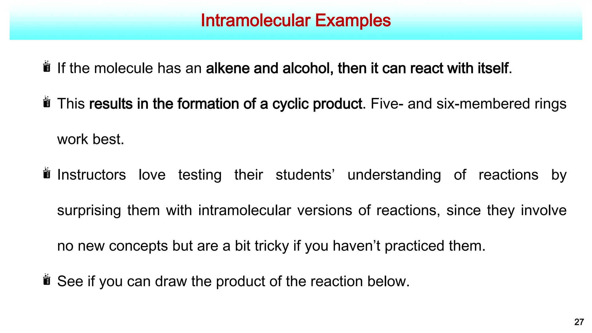 Intramolecular Examples
27
If the molecule has an alkene and alcohol, then it can react with itself.
This results in the formation of a cyclic product. Five- and six-membered rings
work best.
Instructors love testing their students’ understanding of reactions by
surprising them with intramolecular versions of reactions, since they involve
no new concepts but are a bit tricky if you haven’t practiced them.
See if you can draw the product of the reaction below.
 