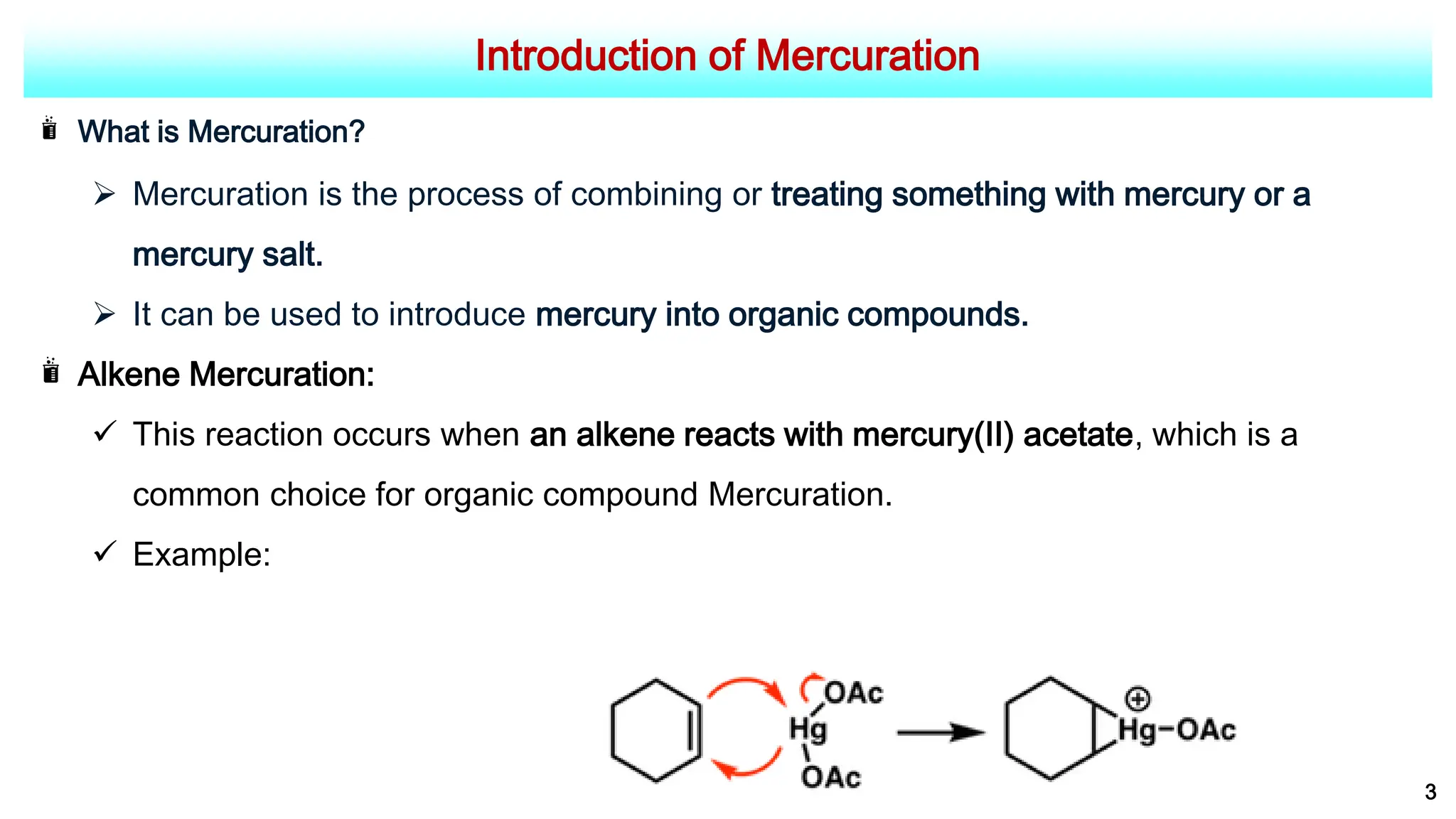 Introduction of Mercuration
What is Mercuration?
 Mercuration is the process of combining or treating something with mercury or a
mercury salt.
 It can be used to introduce mercury into organic compounds.
Alkene Mercuration:
 This reaction occurs when an alkene reacts with mercury(II) acetate, which is a
common choice for organic compound Mercuration.
 Example:
3
 
