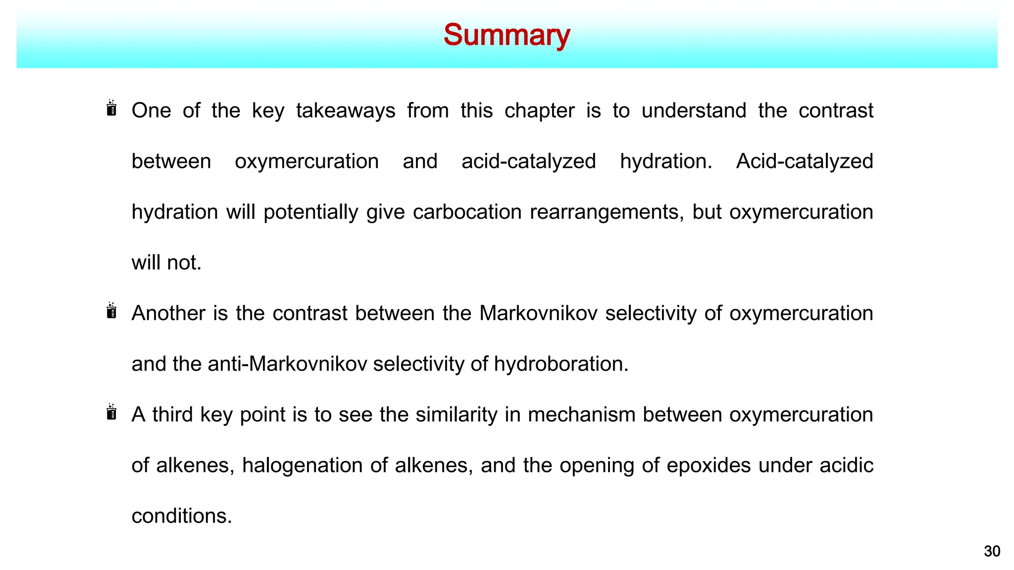 Summary
30
One of the key takeaways from this chapter is to understand the contrast
between oxymercuration and acid-catalyzed hydration. Acid-catalyzed
hydration will potentially give carbocation rearrangements, but oxymercuration
will not.
Another is the contrast between the Markovnikov selectivity of oxymercuration
and the anti-Markovnikov selectivity of hydroboration.
A third key point is to see the similarity in mechanism between oxymercuration
of alkenes, halogenation of alkenes, and the opening of epoxides under acidic
conditions.
 