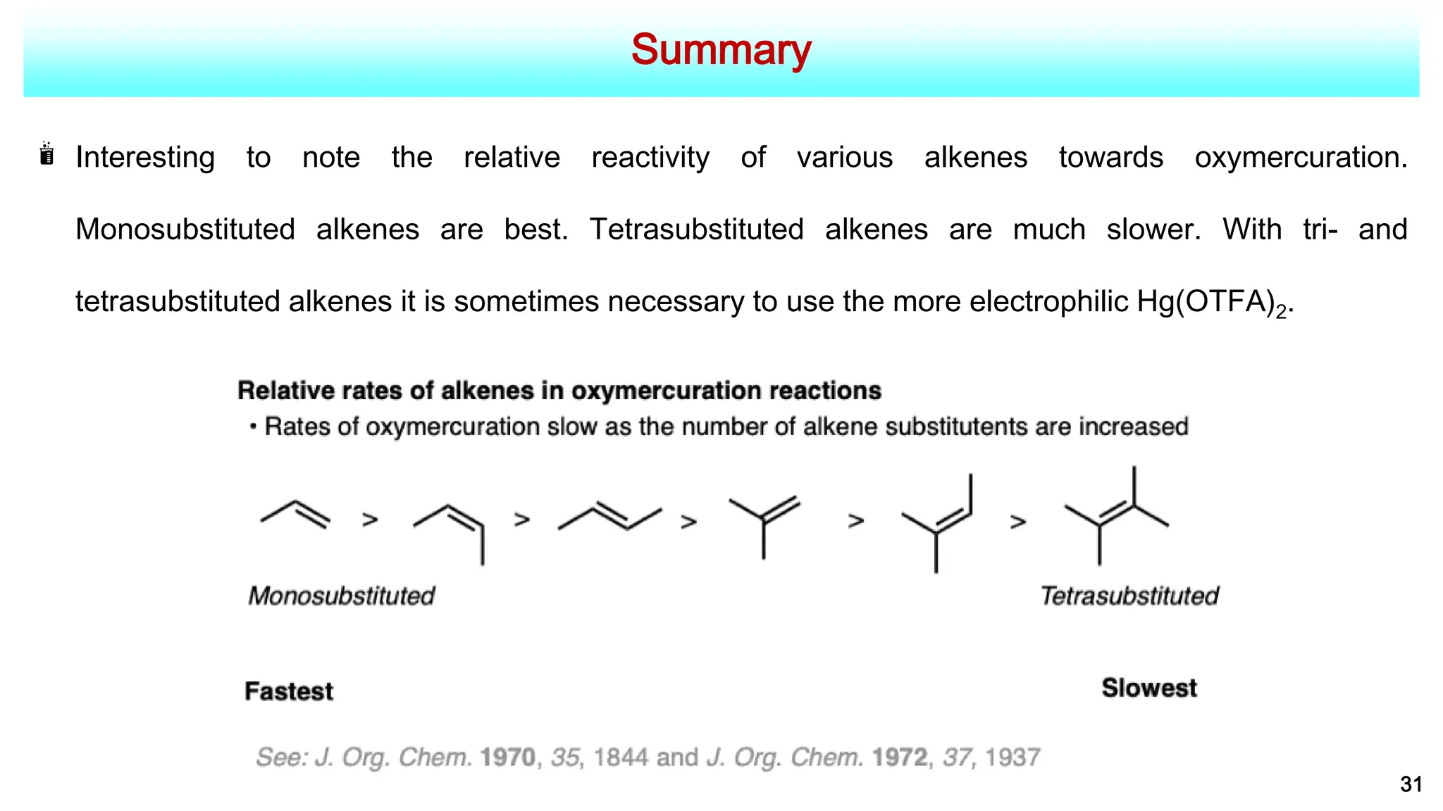Summary
31
Interesting to note the relative reactivity of various alkenes towards oxymercuration.
Monosubstituted alkenes are best. Tetrasubstituted alkenes are much slower. With tri- and
tetrasubstituted alkenes it is sometimes necessary to use the more electrophilic Hg(OTFA)2.
 