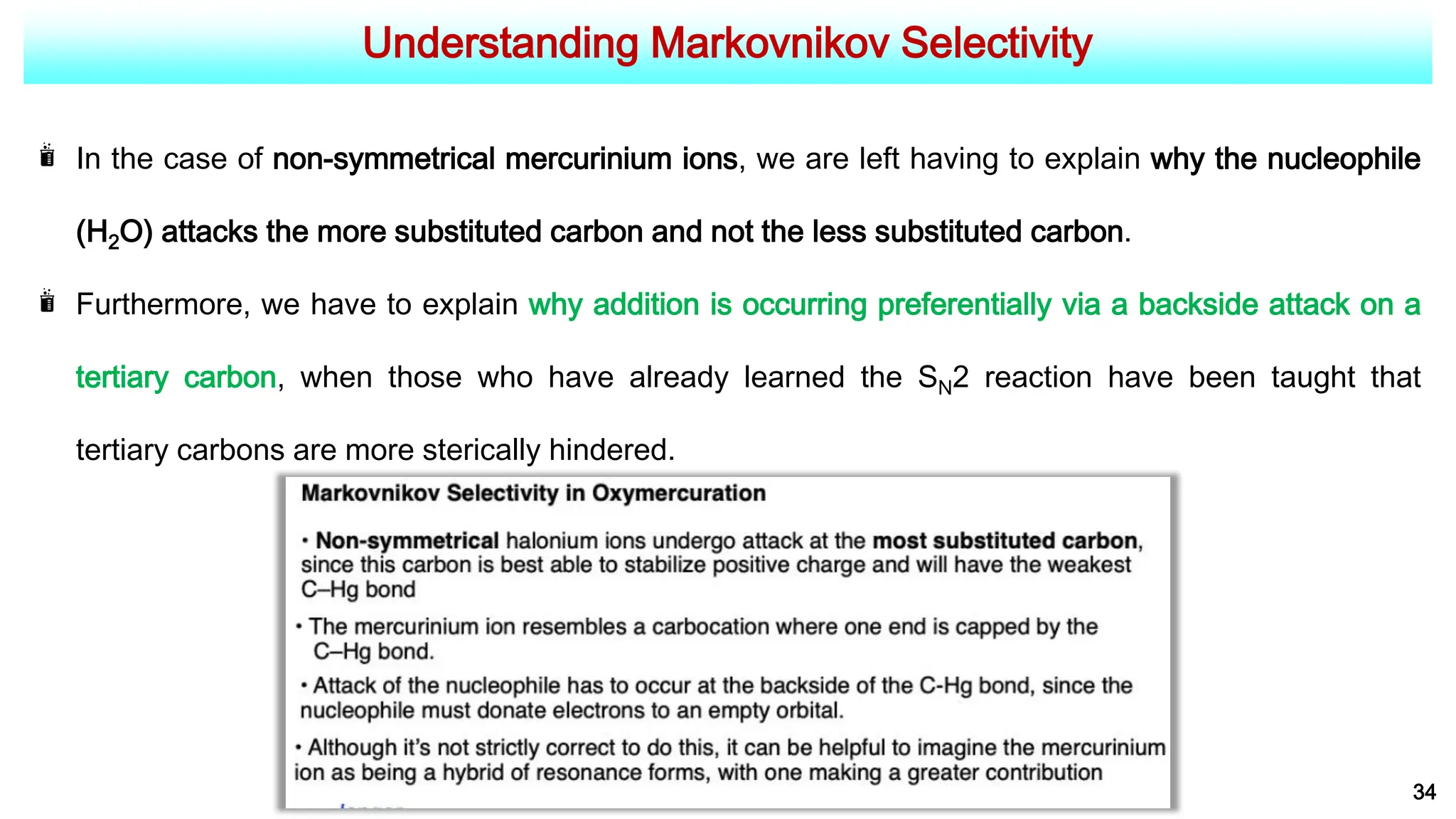 Understanding Markovnikov Selectivity
34
In the case of non-symmetrical mercurinium ions, we are left having to explain why the nucleophile
(H2O) attacks the more substituted carbon and not the less substituted carbon.
Furthermore, we have to explain why addition is occurring preferentially via a backside attack on a
tertiary carbon, when those who have already learned the SN2 reaction have been taught that
tertiary carbons are more sterically hindered.
 