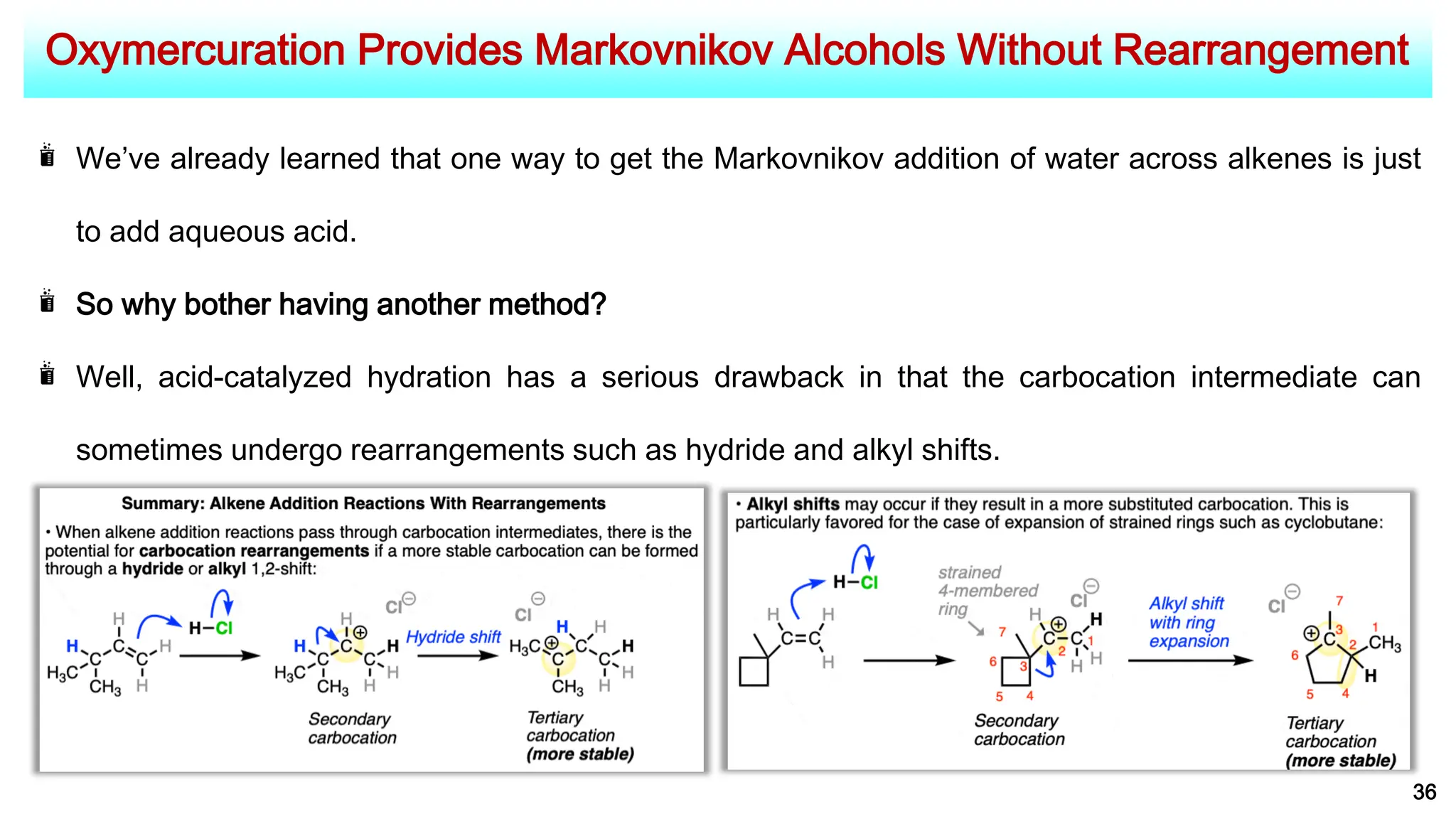 Oxymercuration Provides Markovnikov Alcohols Without Rearrangement
36
We’ve already learned that one way to get the Markovnikov addition of water across alkenes is just
to add aqueous acid.
So why bother having another method?
Well, acid-catalyzed hydration has a serious drawback in that the carbocation intermediate can
sometimes undergo rearrangements such as hydride and alkyl shifts.
 