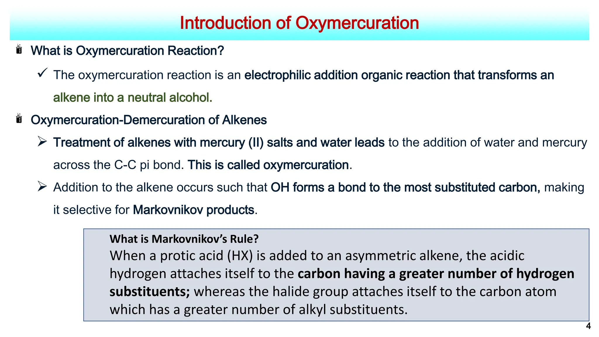 Introduction of Oxymercuration
What is Oxymercuration Reaction?
 The oxymercuration reaction is an electrophilic addition organic reaction that transforms an
alkene into a neutral alcohol.
Oxymercuration-Demercuration of Alkenes
 Treatment of alkenes with mercury (II) salts and water leads to the addition of water and mercury
across the C-C pi bond. This is called oxymercuration.
 Addition to the alkene occurs such that OH forms a bond to the most substituted carbon, making
it selective for Markovnikov products.
4
What is Markovnikov’s Rule?
When a protic acid (HX) is added to an asymmetric alkene, the acidic
hydrogen attaches itself to the carbon having a greater number of hydrogen
substituents; whereas the halide group attaches itself to the carbon atom
which has a greater number of alkyl substituents.
 