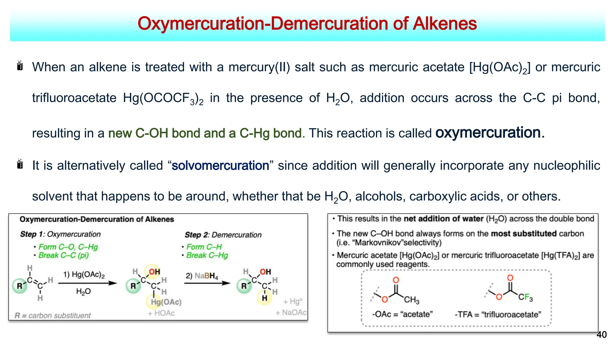 Oxymercuration-Demercuration of Alkenes
40
When an alkene is treated with a mercury(II) salt such as mercuric acetate [Hg(OAc)2] or mercuric
trifluoroacetate Hg(OCOCF3)2 in the presence of H2O, addition occurs across the C-C pi bond,
resulting in a new C-OH bond and a C-Hg bond. This reaction is called oxymercuration.
It is alternatively called “solvomercuration” since addition will generally incorporate any nucleophilic
solvent that happens to be around, whether that be H2O, alcohols, carboxylic acids, or others.
 