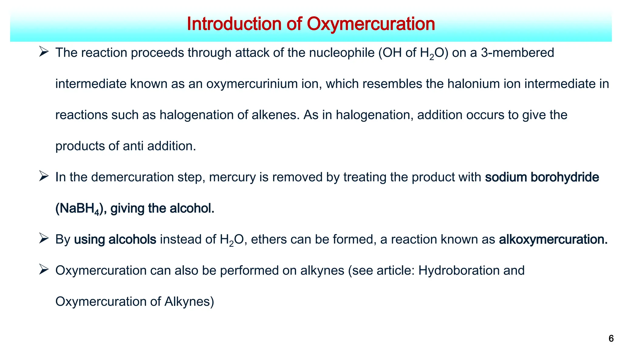 Introduction of Oxymercuration
 The reaction proceeds through attack of the nucleophile (OH of H2O) on a 3-membered
intermediate known as an oxymercurinium ion, which resembles the halonium ion intermediate in
reactions such as halogenation of alkenes. As in halogenation, addition occurs to give the
products of anti addition.
 In the demercuration step, mercury is removed by treating the product with sodium borohydride
(NaBH4), giving the alcohol.
 By using alcohols instead of H2O, ethers can be formed, a reaction known as alkoxymercuration.
 Oxymercuration can also be performed on alkynes (see article: Hydroboration and
Oxymercuration of Alkynes)
6
 
