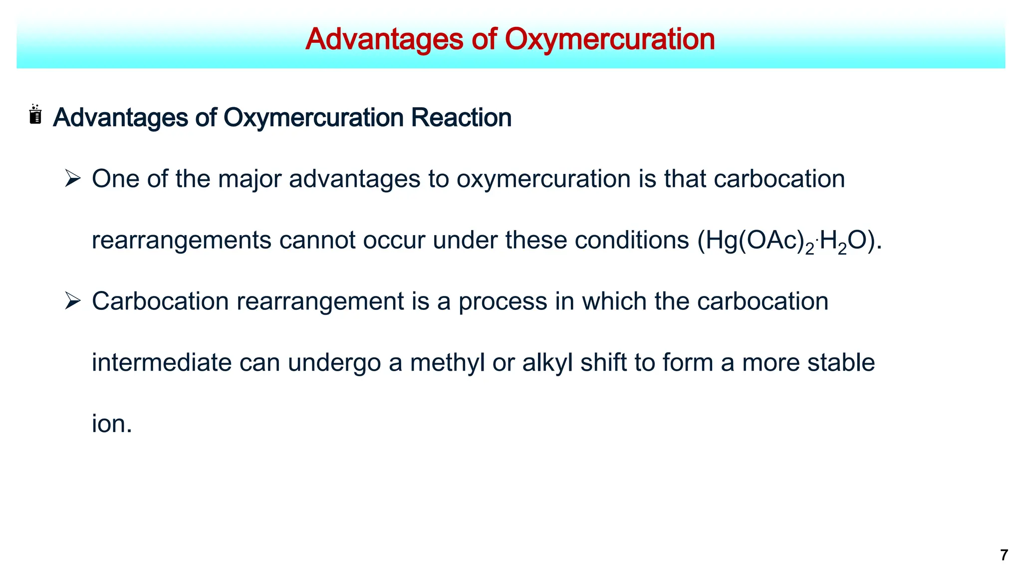 Advantages of Oxymercuration
Advantages of Oxymercuration Reaction
 One of the major advantages to oxymercuration is that carbocation
rearrangements cannot occur under these conditions (Hg(OAc)2
.H2O).
 Carbocation rearrangement is a process in which the carbocation
intermediate can undergo a methyl or alkyl shift to form a more stable
ion.
7
 