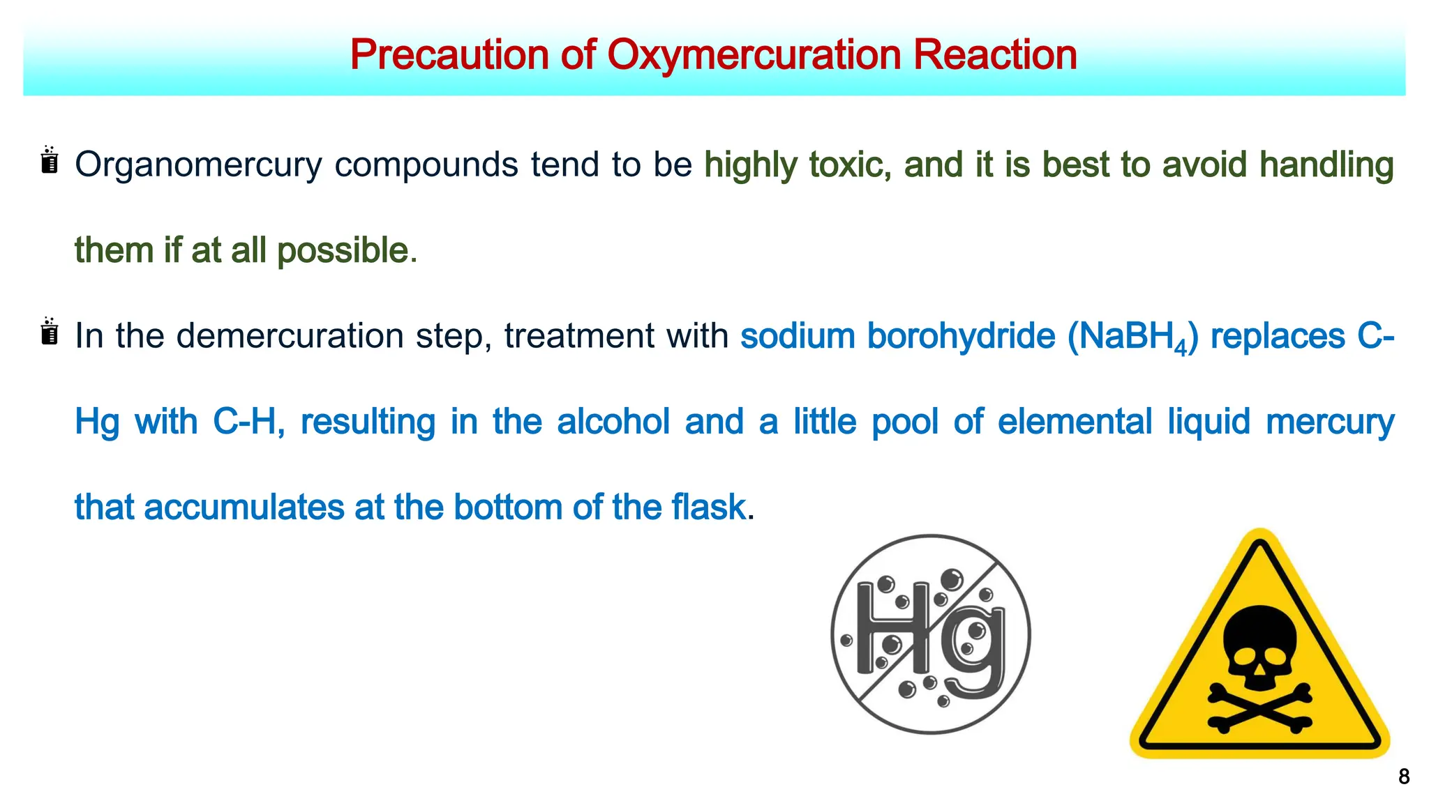Precaution of Oxymercuration Reaction
8
Organomercury compounds tend to be highly toxic, and it is best to avoid handling
them if at all possible.
In the demercuration step, treatment with sodium borohydride (NaBH4) replaces C-
Hg with C-H, resulting in the alcohol and a little pool of elemental liquid mercury
that accumulates at the bottom of the flask.
 