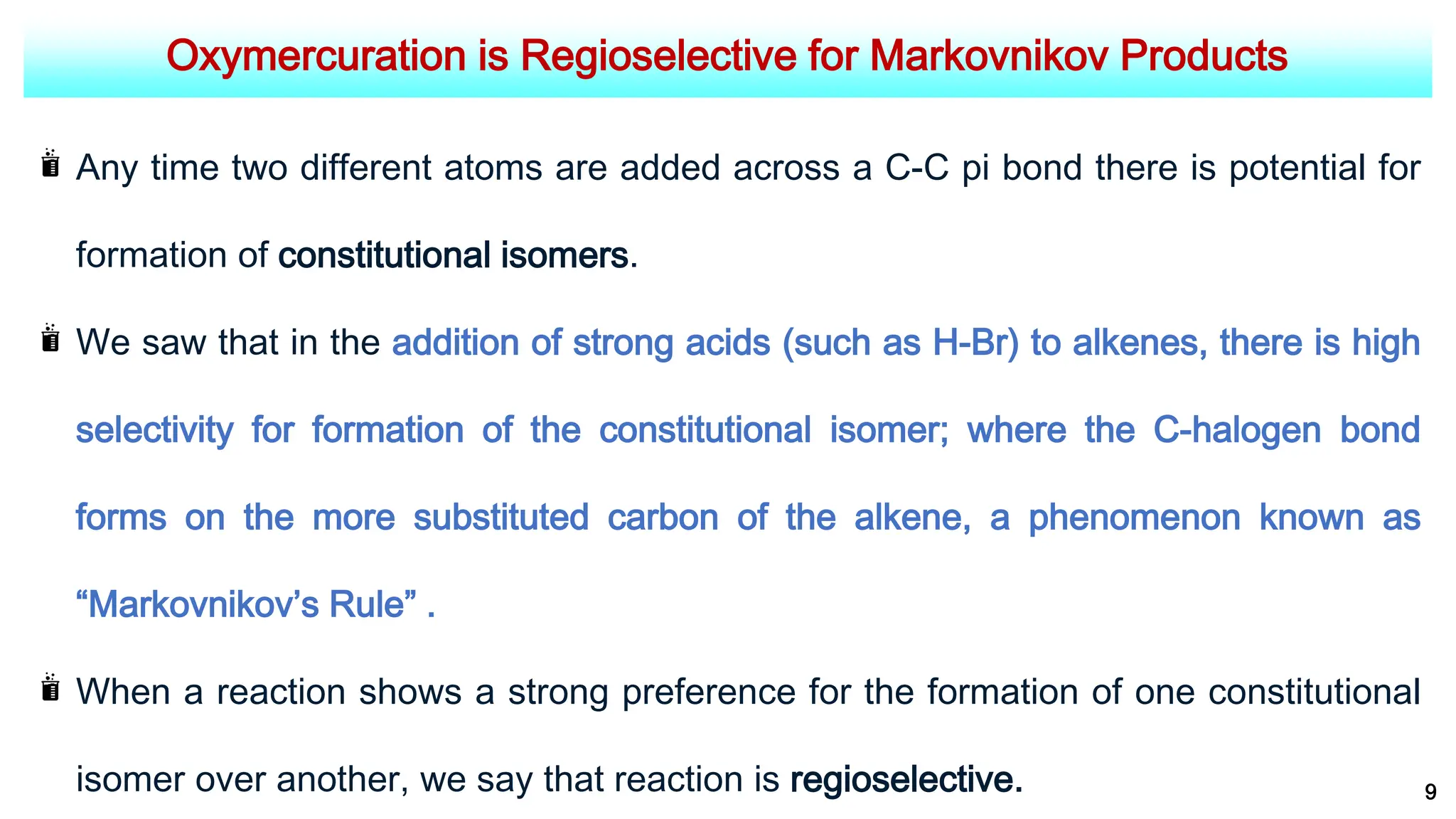 Oxymercuration is Regioselective for Markovnikov Products
9
Any time two different atoms are added across a C-C pi bond there is potential for
formation of constitutional isomers.
We saw that in the addition of strong acids (such as H-Br) to alkenes, there is high
selectivity for formation of the constitutional isomer; where the C-halogen bond
forms on the more substituted carbon of the alkene, a phenomenon known as
“Markovnikov’s Rule” .
When a reaction shows a strong preference for the formation of one constitutional
isomer over another, we say that reaction is regioselective.
 