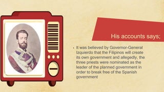 His accounts says;
• It was believed by Governor-General
Izquierdo that the Filipinos will create
its own government and allegedly, the
three priests were nominated as the
leader of the planned government in
order to break free of the Spanish
government
 