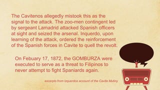 The Cavitenos allegedly mistook this as the
signal to the attack. The zoo-men contingent led
by sergeant Lamadrid attacked Spanish officers
at sight and seized the arsenal. Inquerdo, upon
learning of the attack, ordered the reinforcement
of the Spanish forces in Cavite to quell the revolt.
excerpts from Izquerdos account of the Cavite Mutiny
On Febuary 17, 1872, the GOMBURZA were
executed to serve as a threat to Filipinos to
never attempt to fight Spaniards again.
 