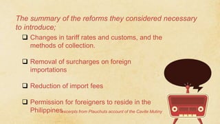 The summary of the reforms they considered necessary
to introduce;
 Changes in tariff rates and customs, and the
methods of collection.
 Removal of surcharges on foreign
importations
 Reduction of import fees
 Permission for foreigners to reside in the
Philippines
excerpts from Plauchuts account of the Cavite Mutiny
 