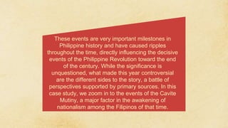 These events are very important milestones in
Philippine history and have caused ripples
throughout the time, directly influencing the decisive
events of the Philippine Revolution toward the end
of the century. While the significance is
unquestioned, what made this year controversial
are the different sides to the story, a battle of
perspectives supported by primary sources. In this
case study, we zoom in to the events of the Cavite
Mutiny, a major factor in the awakening of
nationalism among the Filipinos of that time.
 