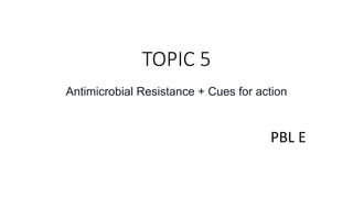 TOPIC 5
Antimicrobial Resistance + Cues for action
PBL E
 