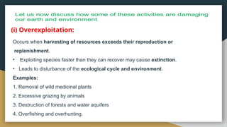 Occurs when harvesting of resources exceeds their reproduction or
replenishment.
• Exploiting species faster than they can recover may cause extinction.
• Leads to disturbance of the ecological cycle and environment.
Examples:
1. Removal of wild medicinal plants
2. Excessive grazing by animals
3. Destruction of forests and water aquifers
4. Overfishing and overhunting.
(i) Overexploitation:
 